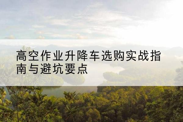 日喀则升降车怎么选-高空作业升降车选购实战指南与避坑要点