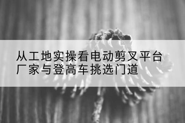 日喀则电动剪叉升降平台厂家-从工地实操看电动剪叉平台厂家与登高车挑选门道
