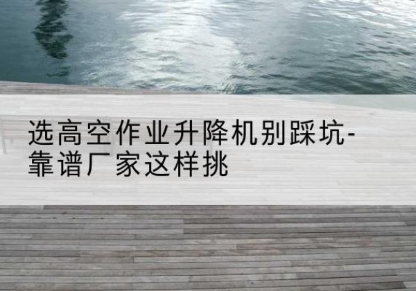 日喀则剪叉式升降机厂家-选高空作业升降机别踩坑-靠谱厂家这样挑