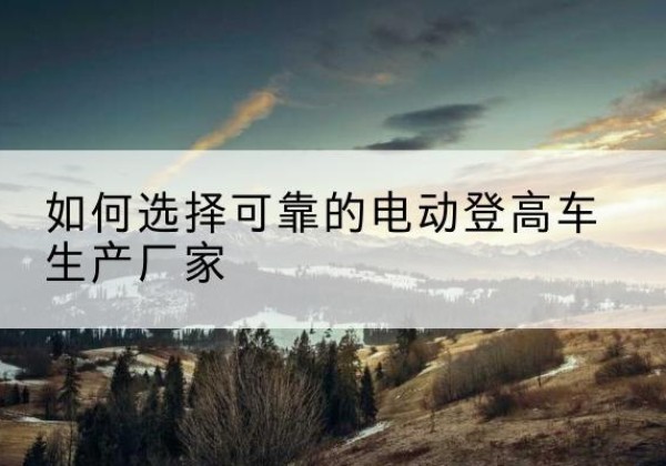 日喀则电动登高车厂家-如何选择可靠的电动登高车生产厂家