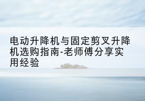 日喀则电动升降机怎么选-电动升降机与固定剪叉升降机选购指南-老师傅分享实用经验