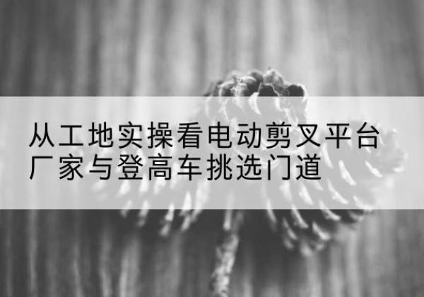 日喀则电动剪叉升降平台厂家-从工地实操看电动剪叉平台厂家与登高车挑选门道